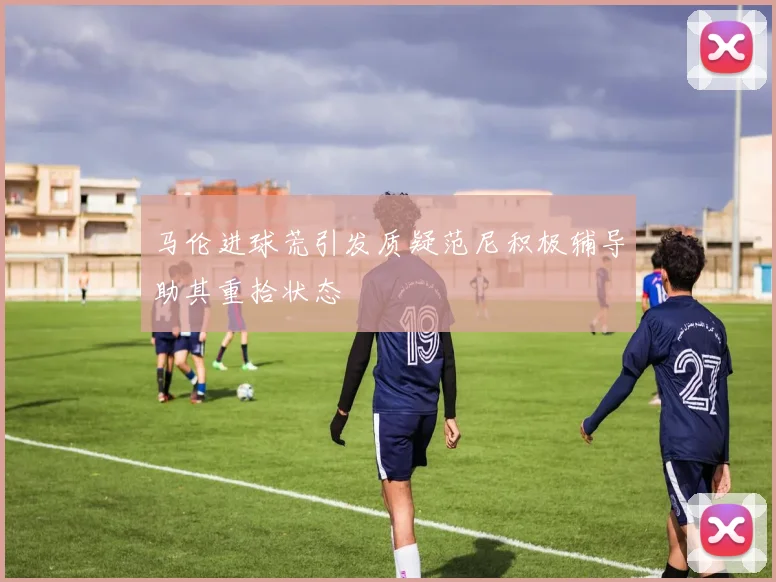 马伦进球荒引发质疑范尼积极辅导助其重拾状态