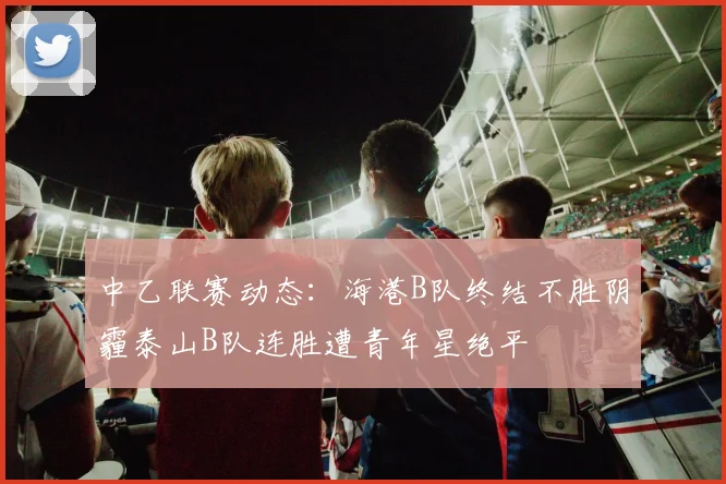 中乙联赛动态：海港B队终结不胜阴霾泰山B队连胜遭青年星绝平