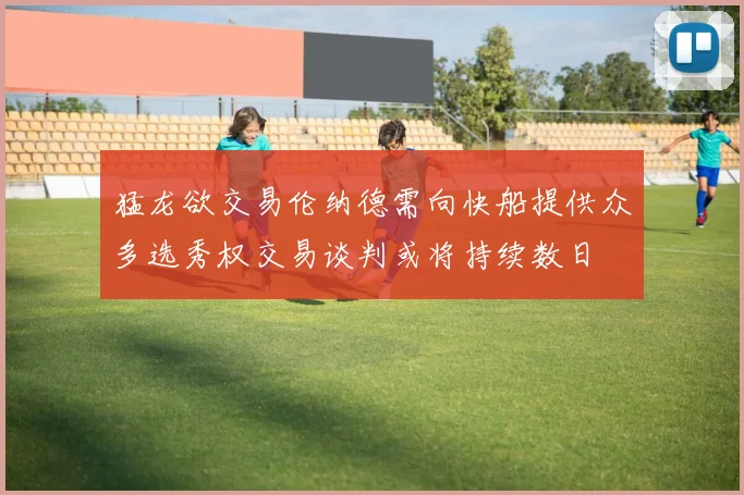 猛龙欲交易伦纳德需向快船提供众多选秀权交易谈判或将持续数日