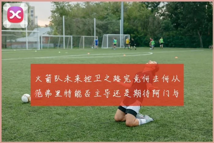 火箭队未来控卫之路究竟何去何从范弗里特能否主导还是期待阿门与谢泼德崛起