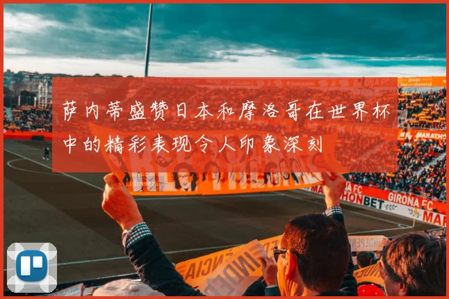 萨内蒂盛赞日本和摩洛哥在世界杯中的精彩表现令人印象深刻