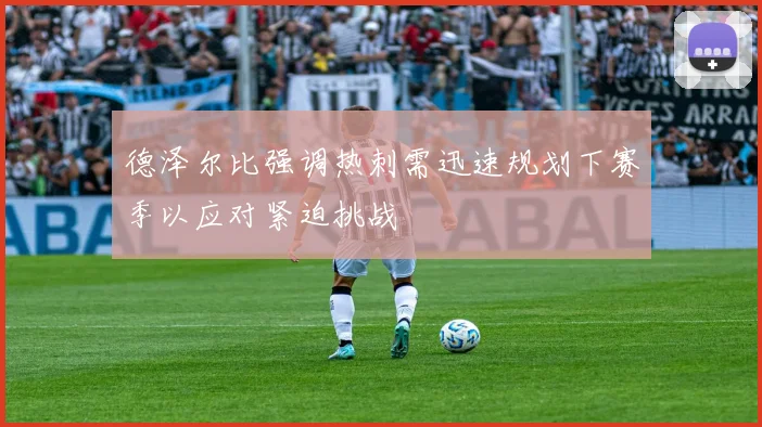 德泽尔比强调热刺需迅速规划下赛季以应对紧迫挑战
