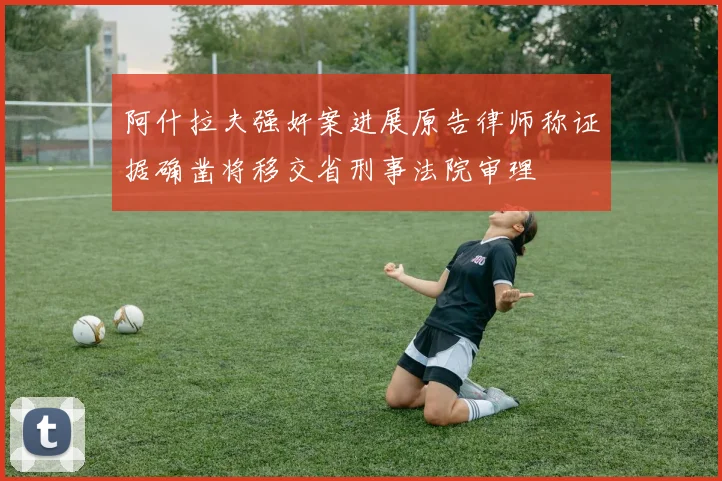 阿什拉夫强奸案进展原告律师称证据确凿将移交省刑事法院审理