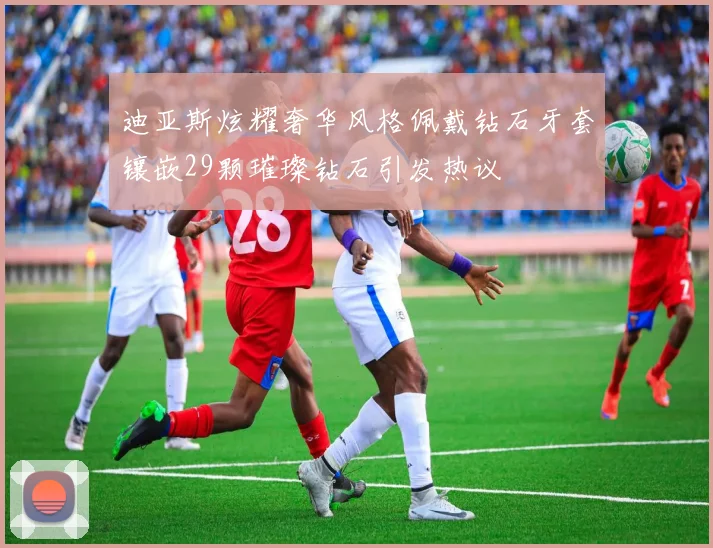 迪亚斯炫耀奢华风格佩戴钻石牙套镶嵌29颗璀璨钻石引发热议