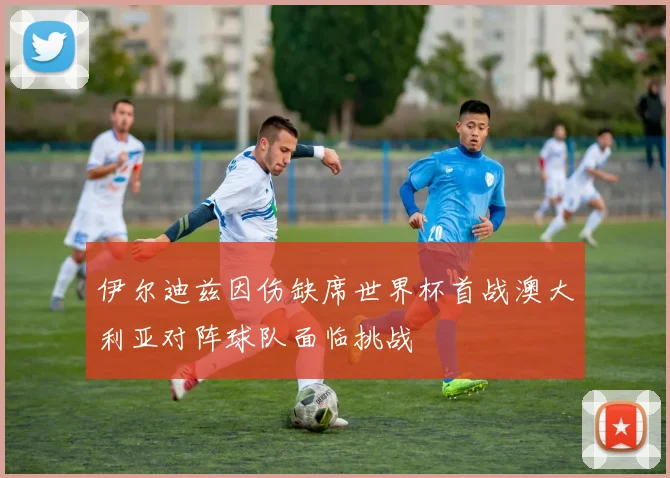 伊尔迪兹因伤缺席世界杯首战澳大利亚对阵球队面临挑战