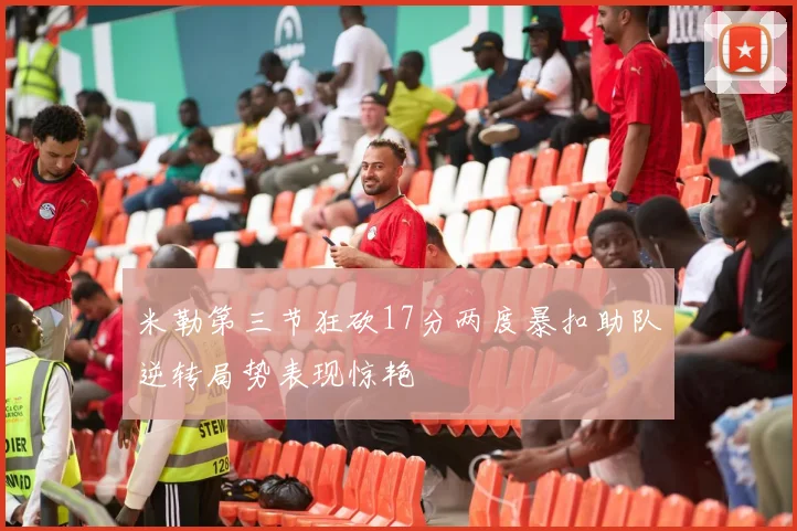 米勒第三节狂砍17分两度暴扣助队逆转局势表现惊艳