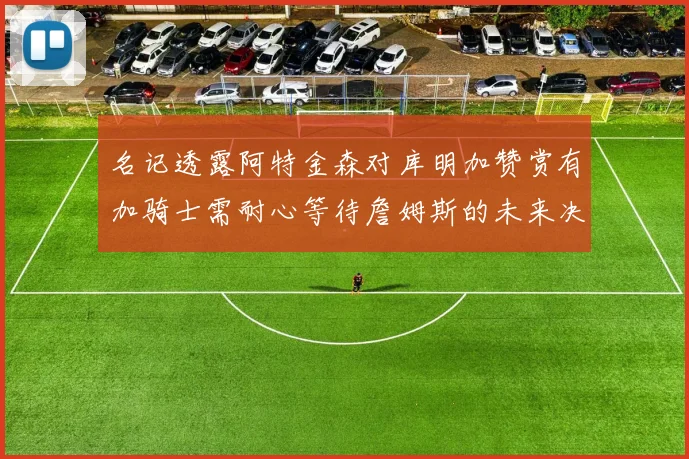 名记透露阿特金森对库明加赞赏有加骑士需耐心等待詹姆斯的未来决定