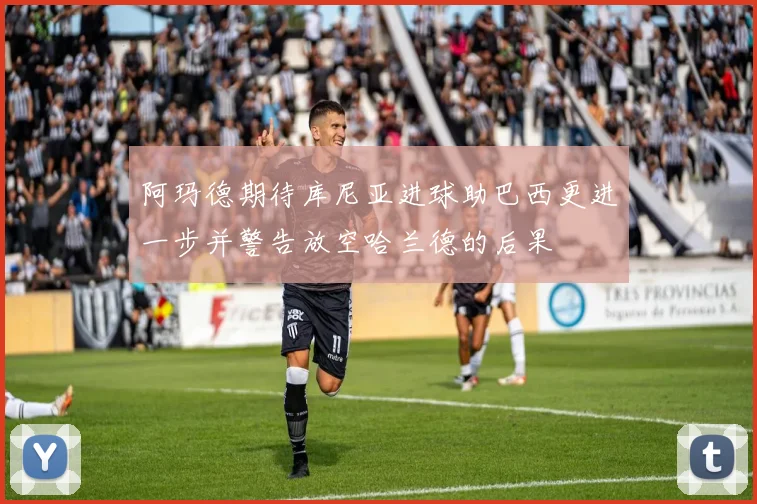 阿玛德期待库尼亚进球助巴西更进一步并警告放空哈兰德的后果
