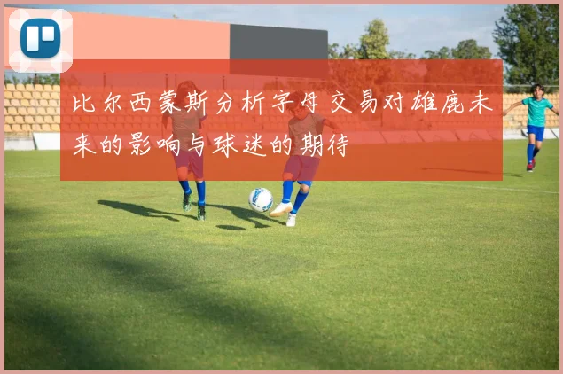 比尔西蒙斯分析字母交易对雄鹿未来的影响与球迷的期待