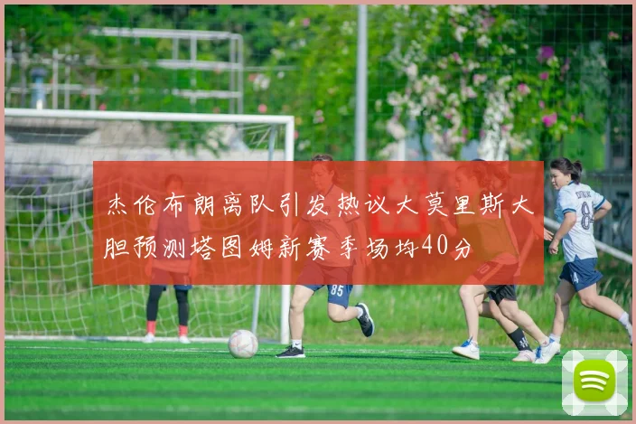 杰伦布朗离队引发热议大莫里斯大胆预测塔图姆新赛季场均40分