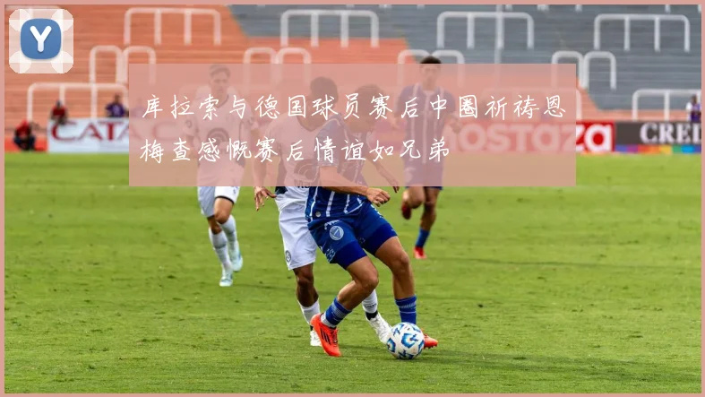 库拉索与德国球员赛后中圈祈祷恩梅查感慨赛后情谊如兄弟
