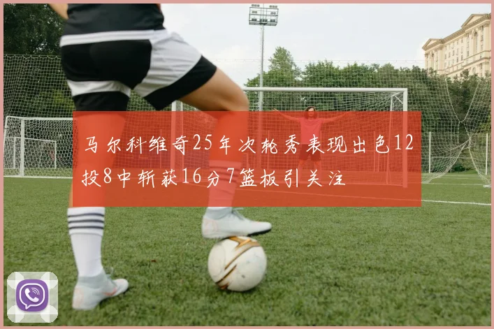 马尔科维奇25年次轮秀表现出色12投8中斩获16分7篮板引关注