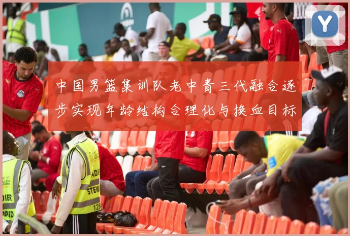 中国男篮集训队老中青三代融合逐步实现年龄结构合理化与换血目标