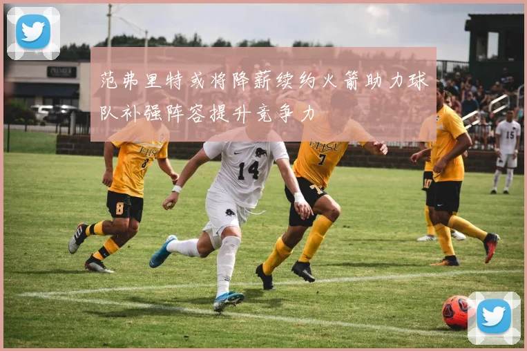 范弗里特或将降薪续约火箭助力球队补强阵容提升竞争力